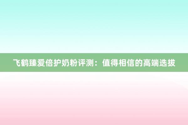 飞鹤臻爱倍护奶粉评测：值得相信的高端选拔